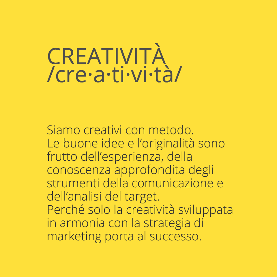 Creativity Siamo creativi con metodo. Le buone idee e l’originalità sono frutto dell’esperienza, della conoscenza approfondita degli strumenti della comunicazione e dell’analisi del target. Perché solo la creatività sviluppata in armonia con la strategia di marketing porta al successo.